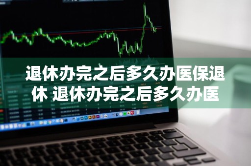 退休办完之后多久办医保退休 退休办完之后多久办医保退休?医保退休要自己办理吗?