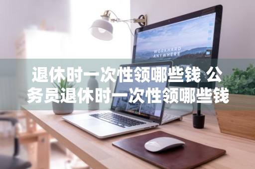 退休时一次性领哪些钱 公务员退休时一次性领哪些钱