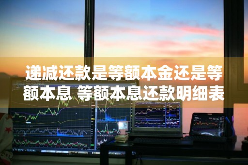 递减还款是等额本金还是等额本息 等额本息还款明细表