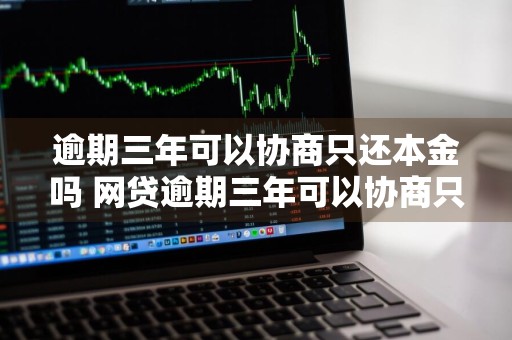 逾期三年可以协商只还本金吗 网贷逾期三年可以协商只还本金吗
