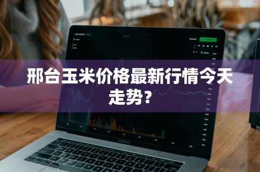 邢台玉米价格最新行情今天走势？
