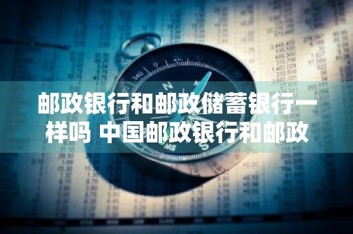 邮政银行和邮政储蓄银行一样吗 中国邮政银行和邮政储蓄银行一样吗