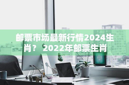 邮票市场最新行情2024生肖？ 2022年邮票生肖