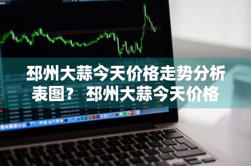 邳州大蒜今天价格走势分析表图？ 邳州大蒜今天价格走势分析表图片