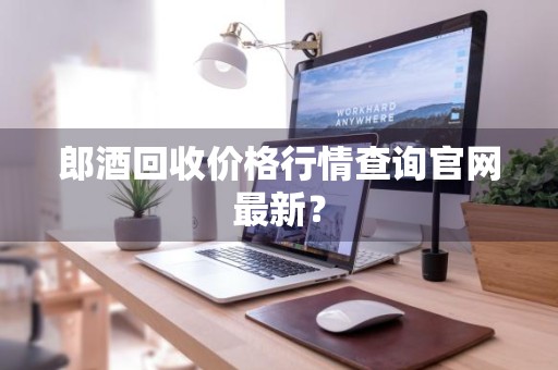 郎酒回收价格行情查询官网最新？