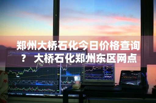 郑州大桥石化今日价格查询？ 大桥石化郑州东区网点