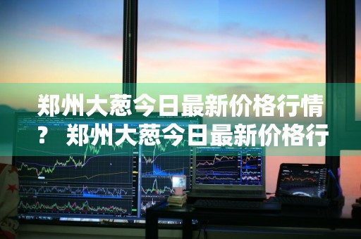 郑州大葱今日最新价格行情？ 郑州大葱今日最新价格行情走势