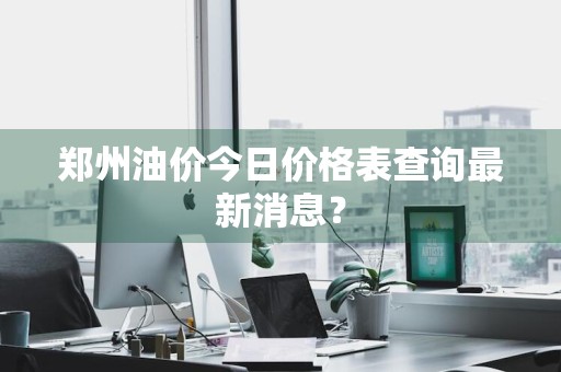 郑州油价今日价格表查询最新消息？