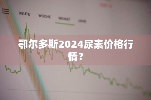 鄂尔多斯2024尿素价格行情？