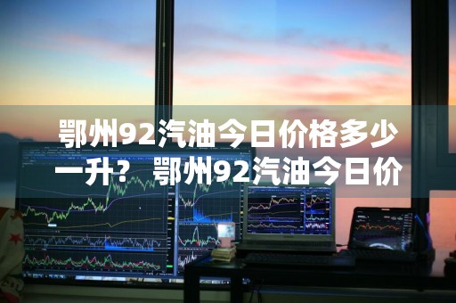鄂州92汽油今日价格多少一升？ 鄂州92汽油今日价格多少一升油