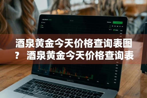 酒泉黄金今天价格查询表图？ 酒泉黄金今天价格查询表图片