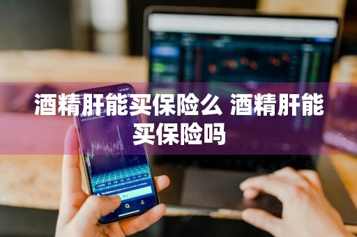 酒精肝能买保险么 酒精肝能买保险吗