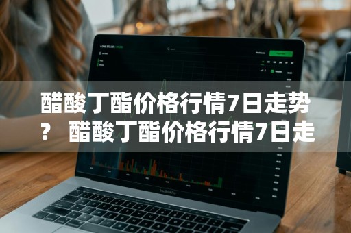 醋酸丁酯价格行情7日走势？ 醋酸丁酯价格行情7日走势图