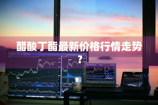 醋酸丁酯最新价格行情走势？