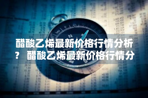 醋酸乙烯最新价格行情分析？ 醋酸乙烯最新价格行情分析表