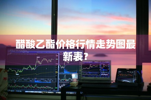醋酸乙酯价格行情走势图最新表？
