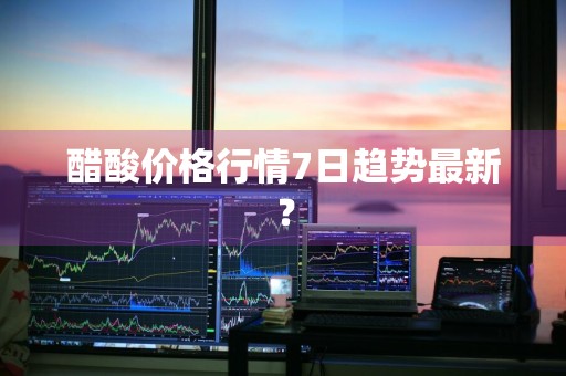 醋酸价格行情7日趋势最新？