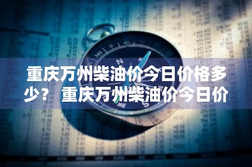 重庆万州柴油价今日价格多少？ 重庆万州柴油价今日价格多少钱
