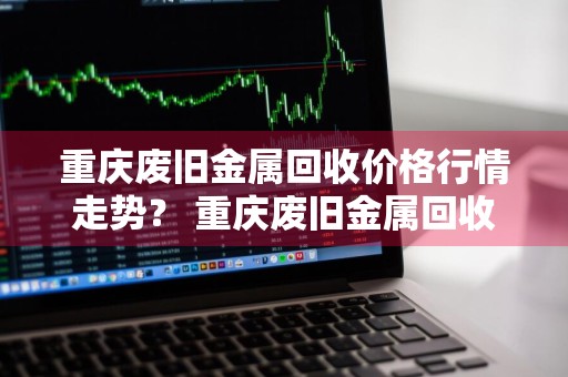 重庆废旧金属回收价格行情走势？ 重庆废旧金属回收价格行情走势图