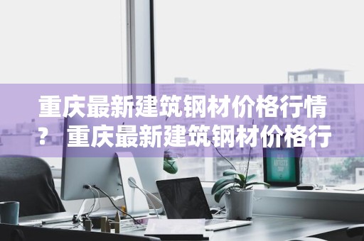重庆最新建筑钢材价格行情？ 重庆最新建筑钢材价格行情