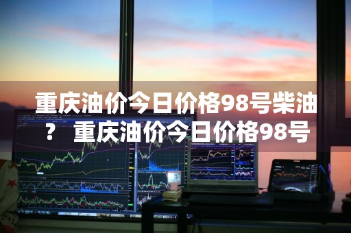 重庆油价今日价格98号柴油？ 重庆油价今日价格98号柴油价格表