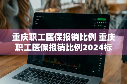 重庆职工医保报销比例 重庆职工医保报销比例2024标准