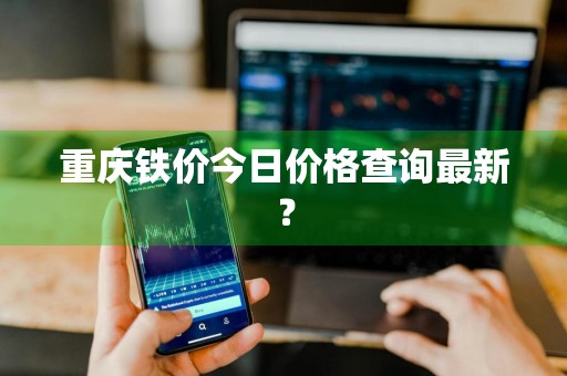 重庆铁价今日价格查询最新？