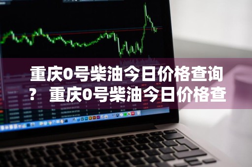 重庆0号柴油今日价格查询？ 重庆0号柴油今日价格查询