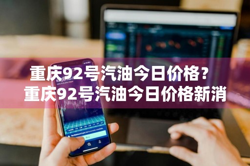 重庆92号汽油今日价格？ 重庆92号汽油今日价格新消息