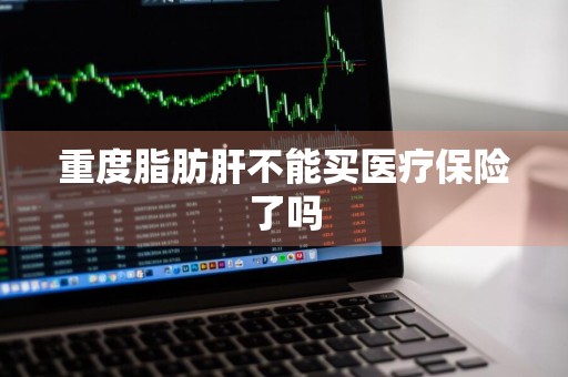重度脂肪肝不能买医疗保险了吗