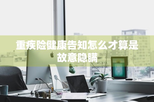 重疾险健康告知怎么才算是故意隐瞒
