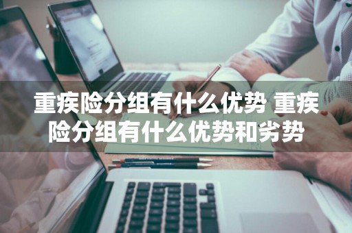 重疾险分组有什么优势 重疾险分组有什么优势和劣势