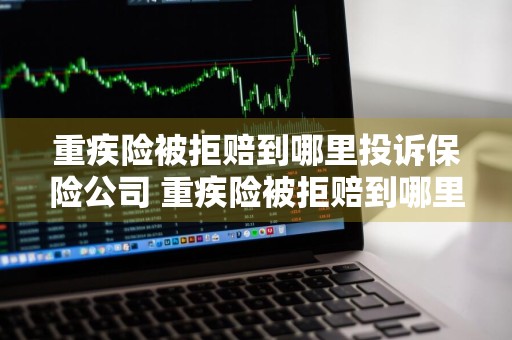重疾险被拒赔到哪里投诉保险公司 重疾险被拒赔到哪里投诉保险公司呢