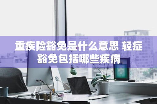 重疾险豁免是什么意思 轻症豁免包括哪些疾病