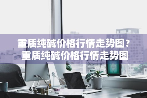 重质纯碱价格行情走势图？ 重质纯碱价格行情走势图