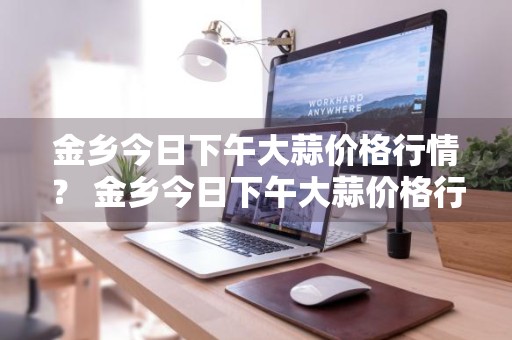 金乡今日下午大蒜价格行情？ 金乡今日下午大蒜价格行情走势