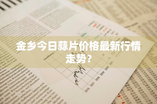 金乡今日蒜片价格最新行情走势?