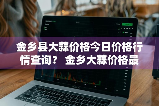 金乡县大蒜价格今日价格行情查询？ 金乡大蒜价格最新动态