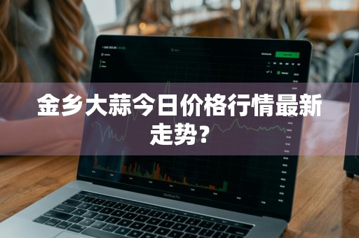 金乡大蒜今日价格行情最新走势?