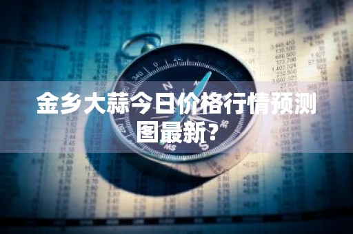 金乡大蒜今日价格行情预测图最新？