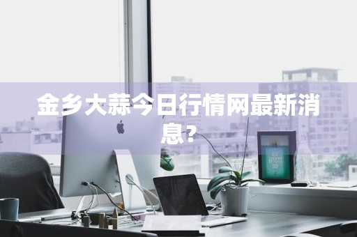 金乡大蒜今日行情网最新消息？