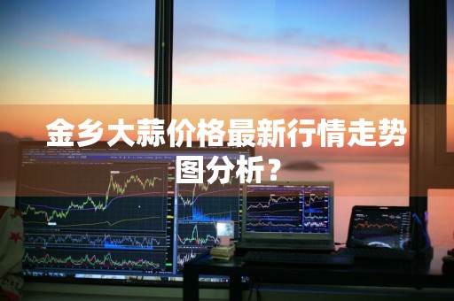 金乡大蒜价格最新行情走势图分析？