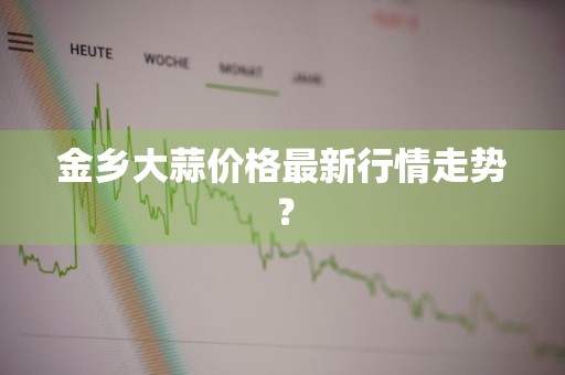 金乡大蒜价格最新行情走势？