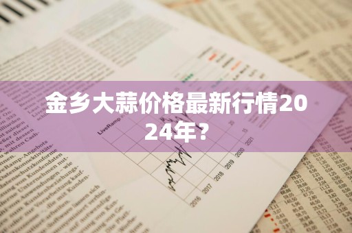 金乡大蒜价格最新行情2024年?