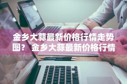 金乡大蒜最新价格行情走势图？ 金乡大蒜最新价格行情走势图表