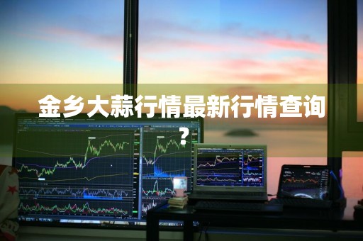 金乡大蒜行情最新行情查询？