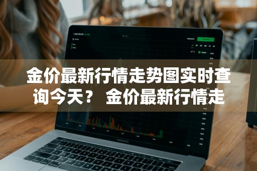金价最新行情走势图实时查询今天？ 金价最新行情走势图实时查询今天
