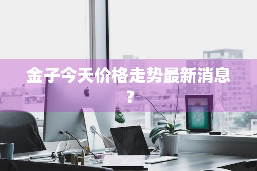 金子今天价格走势最新消息？