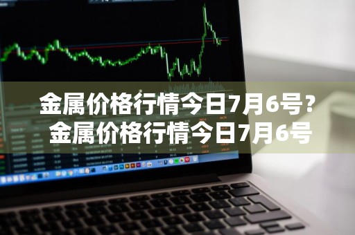 金属价格行情今日7月6号？ 金属价格行情今日7月6号走势
