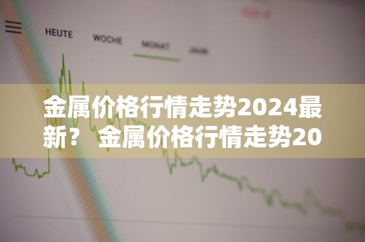 金属价格行情走势2024最新？ 金属价格行情走势2024最新消息